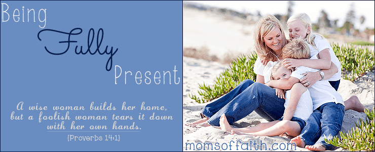 Being Fully Present: A wise woman builds her home, but a foolish woman tears it down with her own hands. - Proverbs 14:1