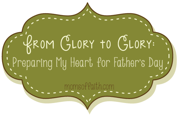 From Glory to Glory: Preparing My Heart for Father's Day #FathersDay